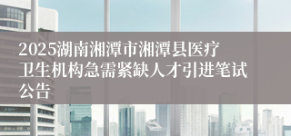 2025湖南湘潭市湘潭县医疗卫生机构急需紧缺人才引进笔试公告