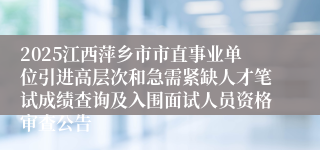 2025江西萍乡市市直事业单位引进高层次和急需紧缺人才笔试成绩查询及入围面试人员资格审查公告