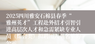 2025四川雅安石棉县春季“雅州英才”工程赴外招才引智引进高层次人才和急需紧缺专业人员（综合类）拟聘用人员名单的公示