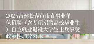 2025吉林长春市市直事业单位招聘（含专项招聘高校毕业生）自主就业退役大学生士兵享受政策性加分公示