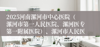 2025河南漯河市中心医院（漯河市第一人民医院、漯河医专第一附属医院）、漯河市人民医院（高水平医院）招聘拟聘用人员公示