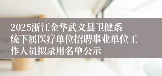 2025浙江金华武义县卫健系统下属医疗单位招聘事业单位工作人员拟录用名单公示