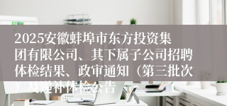 2025安徽蚌埠市东方投资集团有限公司、其下属子公司招聘体检结果、政审通知（第三批次）及递补体检公告