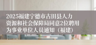 2025福建宁德市古田县人力资源和社会保障局同意2位聘用为事业单位人员通知（福建）
