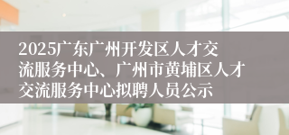2025广东广州开发区人才交流服务中心、广州市黄埔区人才交流服务中心拟聘人员公示