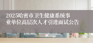 2025哈密市卫生健康系统事业单位高层次人才引进面试公告