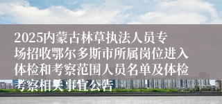 2025内蒙古林草执法人员专场招收鄂尔多斯市所属岗位进入体检和考察范围人员名单及体检考察相关事宜公告