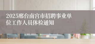 2025邢台南宫市招聘事业单位工作人员体检通知