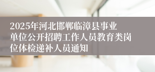 2025年河北邯郸临漳县事业单位公开招聘工作人员教育类岗位体检递补人员通知