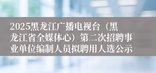 2025黑龙江广播电视台（黑龙江省全媒体心）第二次招聘事业单位编制人员拟聘用人选公示