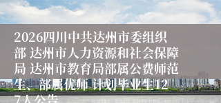 2026四川中共达州市委组织部 达州市人力资源和社会保障局 达州市教育局部属公费师范生、部属优师 计划毕业生127人公告