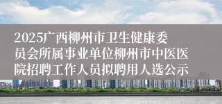 2025广西柳州市卫生健康委员会所属事业单位柳州市中医医院招聘工作人员拟聘用人选公示