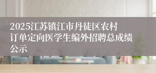 2025江苏镇江市丹徒区农村订单定向医学生编外招聘总成绩公示