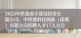 2025中铁建南方建设投资有限公司、中铁建科技创新（深圳）有限公司招聘人才17人公告（广东）