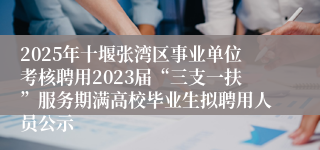 2025年十堰张湾区事业单位考核聘用2023届“三支一扶”服务期满高校毕业生拟聘用人员公示