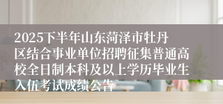 2025下半年山东菏泽市牡丹区结合事业单位招聘征集普通高校全日制本科及以上学历毕业生入伍考试成绩公告
