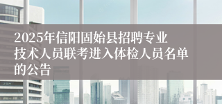 2025年信阳固始县招聘专业技术人员联考进入体检人员名单的公告