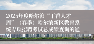 2025年度哈尔滨“丁香人才周”（春季）哈尔滨新区教育系统专项招聘考试总成绩查询的通知