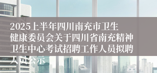 2025上半年四川南充市卫生健康委员会关于四川省南充精神卫生中心考试招聘工作人员拟聘人员公示