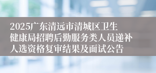 2025广东清远市清城区卫生健康局招聘后勤服务类人员递补人选资格复审结果及面试公告