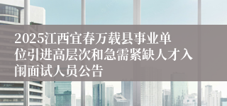 2025江西宜春万载县事业单位引进高层次和急需紧缺人才入闱面试人员公告