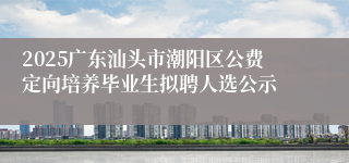 2025广东汕头市潮阳区公费定向培养毕业生拟聘人选公示