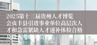 2025第十三届贵州人才博览会贞丰县引进事业单位高层次人才和急需紧缺人才递补体检合格及进入考察人员公告