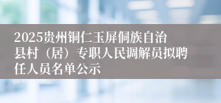 2025贵州铜仁玉屏侗族自治县村（居）专职人民调解员拟聘任人员名单公示
