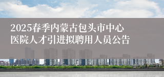 2025春季内蒙古包头市中心医院人才引进拟聘用人员公告