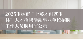 2025玉林市“上英才创就玉林”人才招聘活动事业单位招聘工作人员聘用前公示