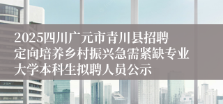 2025四川广元市青川县招聘定向培养乡村振兴急需紧缺专业大学本科生拟聘人员公示