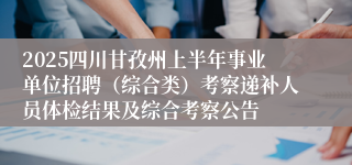 2025四川甘孜州上半年事业单位招聘（综合类）考察递补人员体检结果及综合考察公告