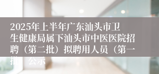 2025年上半年广东汕头市卫生健康局属下汕头市中医医院招聘（第二批）拟聘用人员（第一批）公示
