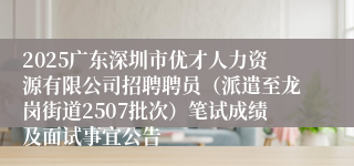 2025广东深圳市优才人力资源有限公司招聘聘员（派遣至龙岗街道2507批次）笔试成绩及面试事宜公告