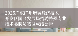 2025广东广州增城经济技术开发区园区发展局招聘特殊专业技术类聘员笔试成绩公告