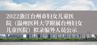 2022浙江台州市妇女儿童医院（温州医科大学附属台州妇女儿童医院）拟录编外人员公示