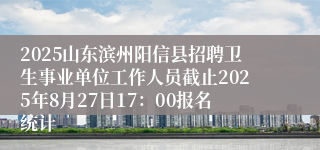 2025山东滨州阳信县招聘卫生事业单位工作人员截止2025年8月27日17：00报名统计