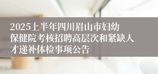 2025上半年四川眉山市妇幼保健院考核招聘高层次和紧缺人才递补体检事项公告
