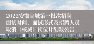 2022安徽宣城第一批次招聘面试时间、面试形式及招聘人员取消（核减）岗位计划数公告