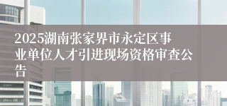 2025湖南张家界市永定区事业单位人才引进现场资格审查公告