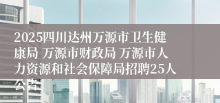 2025四川达州万源市卫生健康局 万源市财政局 万源市人力资源和社会保障局招聘25人公告