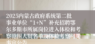 2025内蒙古政府系统第二批事业单位“1+N”补充招聘鄂尔多斯市所属岗位进入体检和考察范围人员名单及体检考察相关事宜公告