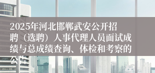 2025年河北邯郸武安公开招聘（选聘）人事代理人员面试成绩与总成绩查询、体检和考察的公告