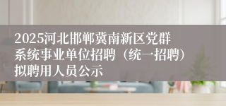 2025河北邯郸冀南新区党群系统事业单位招聘（统一招聘）拟聘用人员公示