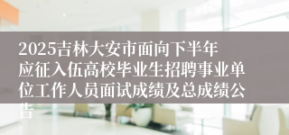 2025吉林大安市面向下半年应征入伍高校毕业生招聘事业单位工作人员面试成绩及总成绩公告
