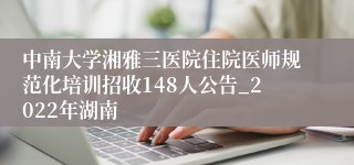 中南大学湘雅三医院住院医师规范化培训招收148人公告_2022年湖南