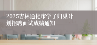 2025吉林通化市学子归巢计划招聘面试成绩通知