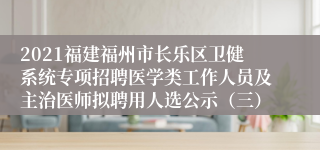 2021福建福州市长乐区卫健系统专项招聘医学类工作人员及主治医师拟聘用人选公示（三）