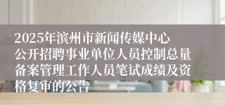 2025年滨州市新闻传媒中心公开招聘事业单位人员控制总量备案管理工作人员笔试成绩及资格复审的公告