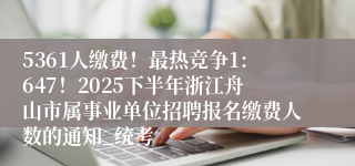 5361人缴费！最热竞争1:647！2025下半年浙江舟山市属事业单位招聘报名缴费人数的通知_统考